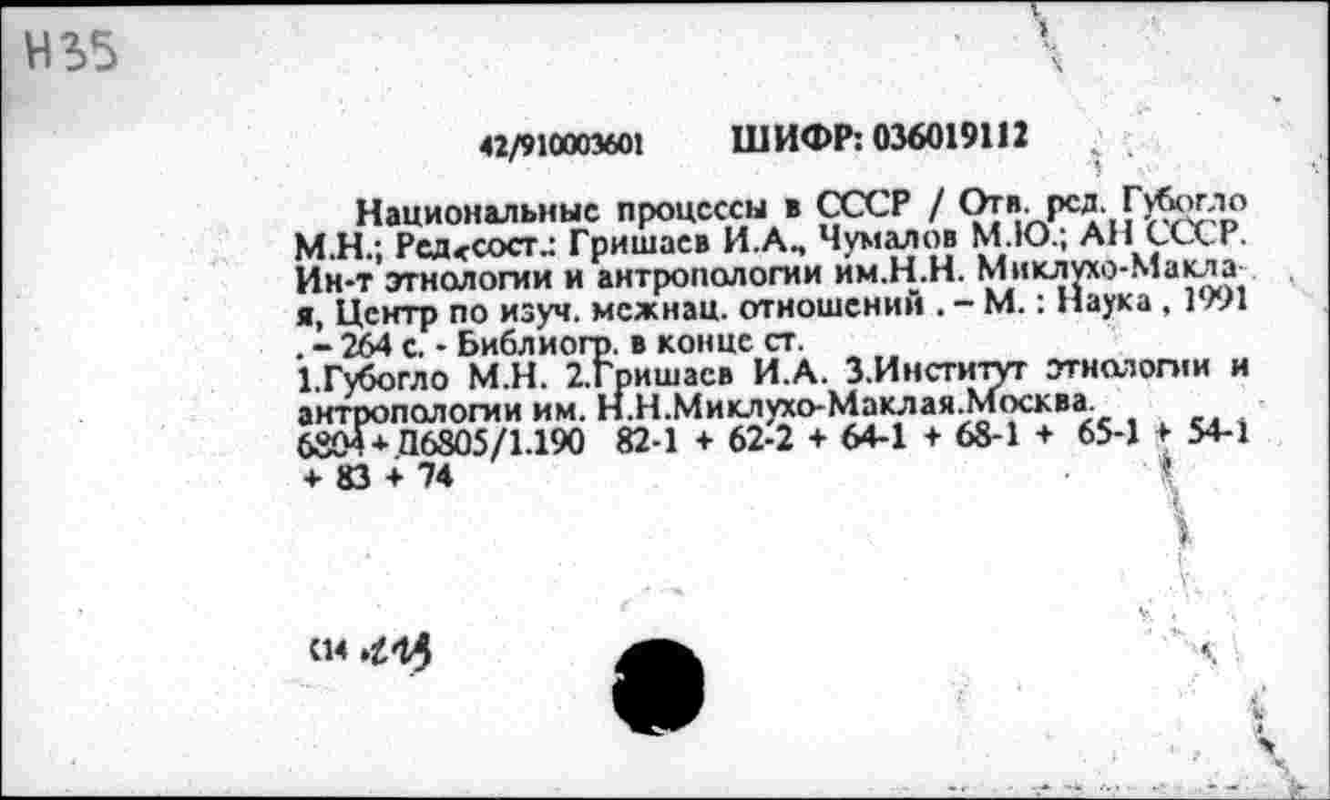 ﻿42/910003601 ШИФР: 036019112
Национальные процессы в СССР / Отв. рсд. Губстгло М.Н.; Ред<сост.: Гришаев И.Ап Чумалов М.Ю.; АН СССР. Ин-т этнологии и антропологии им.Н.Н. Миклухо-Маклх я, Центр по изуч. межнац. отношений . - М.: Наука , 1991 . - 264 с. - Библиогр. в конце ст.
ГГубогло М.Н. 2.Гришасв И.А. З.Институг этнологии и антропологии им. Н.Н.Миклухо-Маклая.Москва.
6804* 116805/1.190 82-1 + 62-2 + 64-1 + 68-1 * 65-1 + 54-1 + 83 + 74	•	«